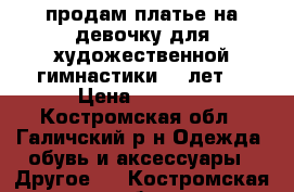 продам платье на девочку для художественной гимнастики 7-8лет  › Цена ­ 2 000 - Костромская обл., Галичский р-н Одежда, обувь и аксессуары » Другое   . Костромская обл.